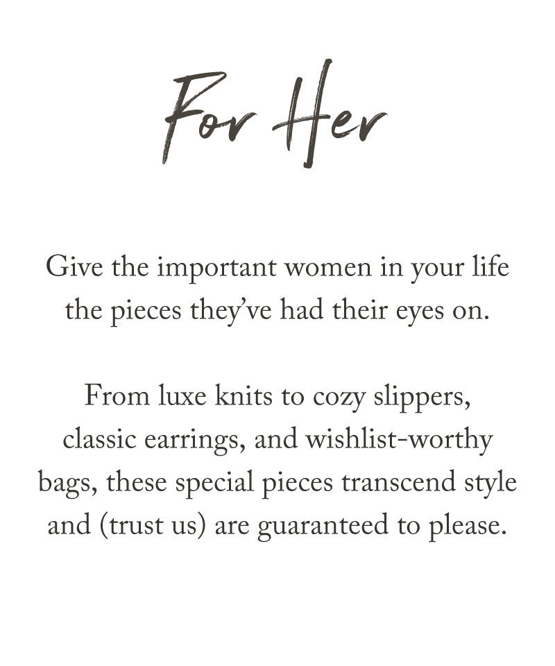 For Her. Give the important women in your life the pieces they’ve had their eyes on. From luxe knits to cozy slippers, classic earrings, and wishlist-worthy bags, our holiday gift guide features special pieces guaranteed to please.