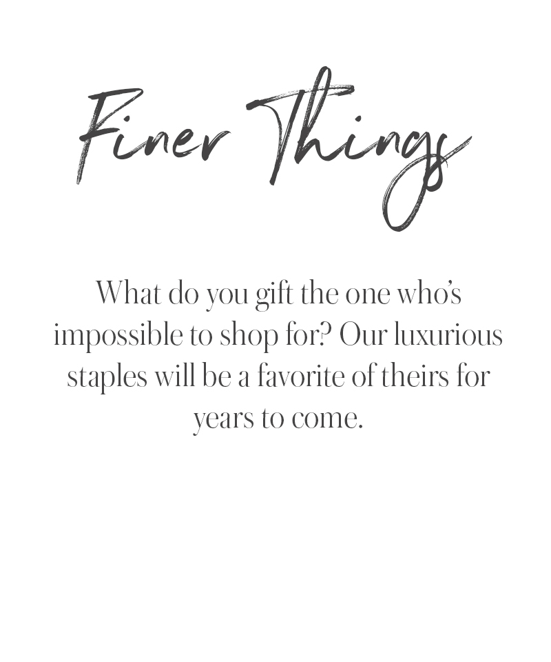 Text reads: Finer Things. What do you gift the one whos impossible to shop for? Our luxurious staples are timeless holiday gift ideas theyll treasure for years to come.